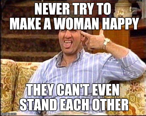 I tried that once. Now I'm happy and still married.  | NEVER TRY TO MAKE A WOMAN HAPPY; THEY CAN'T EVEN STAND EACH OTHER | image tagged in al bundy couch shooting | made w/ Imgflip meme maker