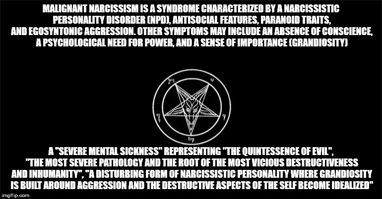 Satan and his church is malignant narcissism personified. | MALIGNANT NARCISSISM IS A SYNDROME CHARACTERIZED BY A NARCISSISTIC PERSONALITY DISORDER (NPD), ANTISOCIAL FEATURES, PARANOID TRAITS, AND EGOSYNTONIC AGGRESSION. OTHER SYMPTOMS MAY INCLUDE AN ABSENCE OF CONSCIENCE, A PSYCHOLOGICAL NEED FOR POWER, AND A SENSE OF IMPORTANCE (GRANDIOSITY); A "SEVERE MENTAL SICKNESS" REPRESENTING "THE QUINTESSENCE OF EVIL", "THE MOST SEVERE PATHOLOGY AND THE ROOT OF THE MOST VICIOUS DESTRUCTIVENESS AND INHUMANITY", "A DISTURBING FORM OF NARCISSISTIC PERSONALITY WHERE GRANDIOSITY IS BUILT AROUND AGGRESSION AND THE DESTRUCTIVE ASPECTS OF THE SELF BECOME IDEALIZED" | image tagged in the church of satan,satan,the devil,satanism | made w/ Imgflip meme maker