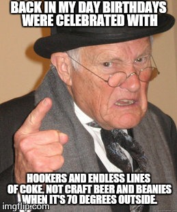 Back In My Day Meme | BACK IN MY DAY BIRTHDAYS WERE CELEBRATED WITH; HOOKERS AND ENDLESS LINES OF COKE, NOT CRAFT BEER AND BEANIES WHEN IT'S 70 DEGREES OUTSIDE. | image tagged in memes,back in my day | made w/ Imgflip meme maker