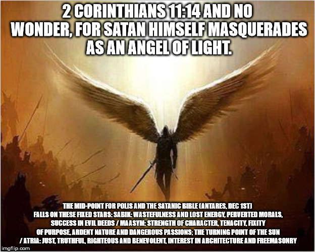 Satan | 2 CORINTHIANS 11:14 AND NO WONDER, FOR SATAN HIMSELF MASQUERADES AS AN ANGEL OF LIGHT. THE MID-POINT FOR POLIS AND THE SATANIC BIBLE (ANTARES, DEC 1ST) FALLS ON THESE FIXED STARS: SABIK: WASTEFULNESS AND LOST ENERGY, PERVERTED MORALS, SUCCESS IN EVIL DEEDS / MAASYM: STRENGTH OF CHARACTER, TENACITY, FIXITY OF PURPOSE, ARDENT NATURE AND DANGEROUS PASSIONS; THE TURNING POINT OF THE SUN / ATRIA: JUST, TRUTHFUL, RIGHTEOUS AND BENEVOLENT, INTEREST IN ARCHITECTURE AND FREEMASONRY | image tagged in satan | made w/ Imgflip meme maker