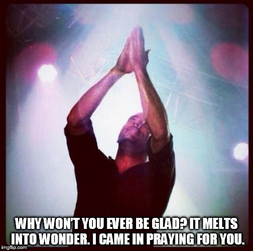 DMB #41 | WHY WON’T YOU EVER BE GLAD? IT MELTS INTO WONDER. I CAME IN PRAYING FOR YOU. | image tagged in dmb,dave matthews band,dave matthews,41,why wont you ever be glad,it melts into wonder | made w/ Imgflip meme maker