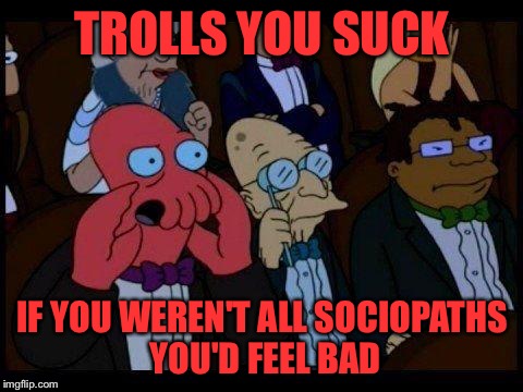 ...and you should feel bad - Zoidberg | TROLLS YOU SUCK; IF YOU WEREN'T ALL SOCIOPATHS YOU'D FEEL BAD | image tagged in and you should feel bad - zoidberg | made w/ Imgflip meme maker