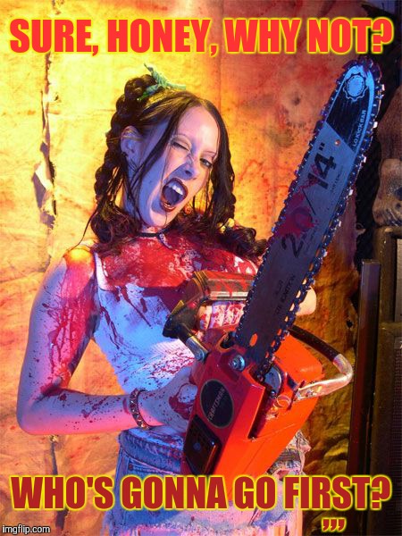 Chainsaw Sally lock n load,,, | SURE, HONEY, WHY NOT? ,,, WHO'S GONNA GO FIRST? | image tagged in chainsaw sally lock n load   | made w/ Imgflip meme maker