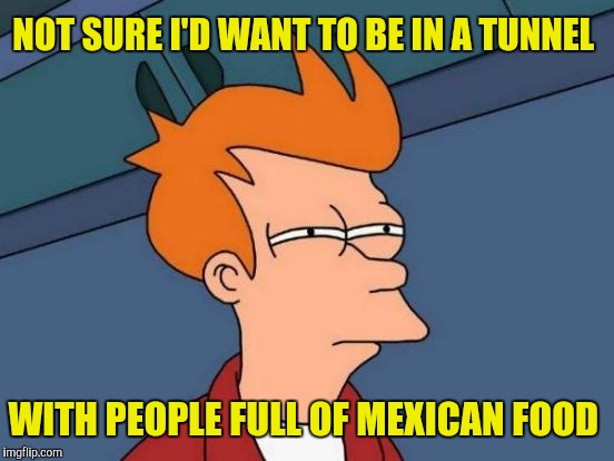 Maybe the wall isn't such a bad idea after all | NOT SURE I'D WANT TO BE IN A TUNNEL; WITH PEOPLE FULL OF MEXICAN FOOD | image tagged in memes,futurama fry,mexican food,tunnel | made w/ Imgflip meme maker