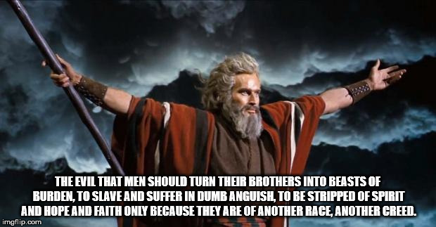 Moses | THE EVIL THAT MEN SHOULD TURN THEIR BROTHERS INTO BEASTS OF BURDEN, TO SLAVE AND SUFFER IN DUMB ANGUISH, TO BE STRIPPED OF SPIRIT AND HOPE AND FAITH
ONLY BECAUSE THEY ARE OF ANOTHER RACE,
ANOTHER CREED. | image tagged in moses | made w/ Imgflip meme maker