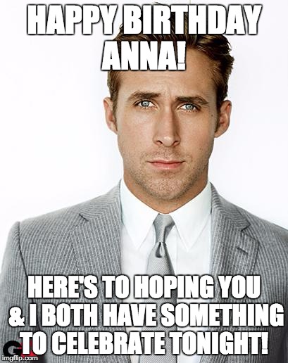 Ryan Gosling Happy Birthday | HAPPY BIRTHDAY ANNA! HERE'S TO HOPING YOU & I BOTH HAVE SOMETHING TO CELEBRATE TONIGHT! | image tagged in ryan gosling happy birthday | made w/ Imgflip meme maker