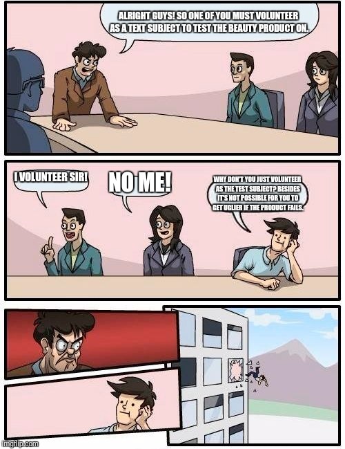 Boardroom Meeting Suggestion | ALRIGHT GUYS! SO ONE OF YOU MUST VOLUNTEER AS A TEXT SUBJECT TO TEST THE BEAUTY PRODUCT ON. I VOLUNTEER SIR! NO ME! WHY DON'T YOU JUST VOLUNTEER AS THE TEST SUBJECT? BESIDES IT'S NOT POSSIBLE FOR YOU TO GET UGLIER IF THE PRODUCT FAILS. | image tagged in memes,boardroom meeting suggestion | made w/ Imgflip meme maker