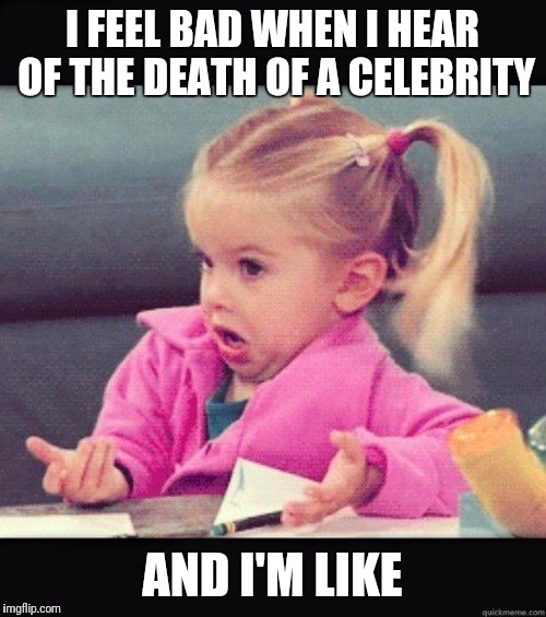 I don't know girl | I FEEL BAD WHEN I HEAR OF THE DEATH OF A CELEBRITY; AND I'M LIKE | image tagged in i don't know girl,celebrity deaths | made w/ Imgflip meme maker