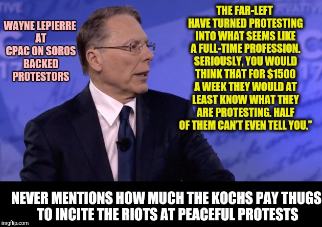 Where do I sign up for this job? Gotta pay more than the right wing offers | WAYNE LEPIERRE AT CPAC ON SOROS BACKED PROTESTORS; THE FAR-LEFT HAVE TURNED PROTESTING INTO WHAT SEEMS LIKE A FULL-TIME PROFESSION. SERIOUSLY, YOU WOULD THINK THAT FOR $1500 A WEEK THEY WOULD AT LEAST KNOW WHAT THEY ARE PROTESTING. HALF OF THEM CAN’T EVEN TELL YOU.”; NEVER MENTIONS HOW MUCH THE KOCHS PAY THUGS TO INCITE THE RIOTS AT PEACEFUL PROTESTS | image tagged in wayne lapierre,protesters | made w/ Imgflip meme maker