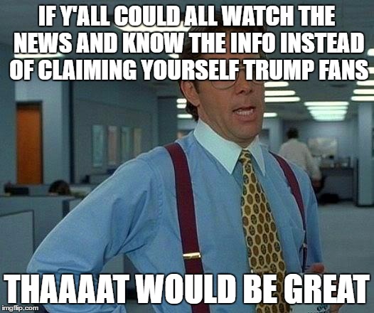 That Would Be Great | IF Y'ALL COULD ALL WATCH THE NEWS AND KNOW THE INFO INSTEAD OF CLAIMING YOURSELF TRUMP FANS; THAAAAT WOULD BE GREAT | image tagged in memes,that would be great | made w/ Imgflip meme maker