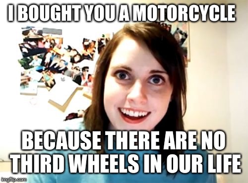 Overly Attached Girlfriend | I BOUGHT YOU A MOTORCYCLE; BECAUSE THERE ARE NO THIRD WHEELS IN OUR LIFE | image tagged in memes,overly attached girlfriend | made w/ Imgflip meme maker
