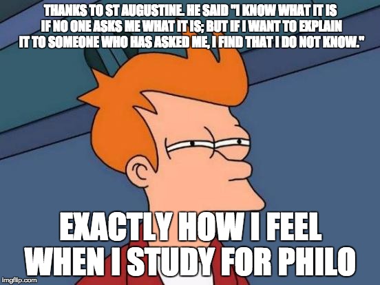 Futurama Fry | THANKS TO ST AUGUSTINE. HE SAID "I KNOW WHAT IT IS IF NO ONE ASKS ME WHAT IT IS; BUT IF I WANT TO EXPLAIN IT TO SOMEONE WHO HAS ASKED ME, I FIND THAT I DO NOT KNOW."; EXACTLY HOW I FEEL WHEN I STUDY FOR PHILO | image tagged in memes,futurama fry | made w/ Imgflip meme maker