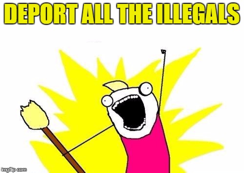 X All The Y Meme | DEPORT ALL THE ILLEGALS | image tagged in memes,x all the y | made w/ Imgflip meme maker