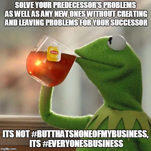 But That's None Of My Business Meme | SOLVE YOUR PREDECESSOR'S PROBLEMS AS WELL AS ANY NEW ONES WITHOUT CREATING AND LEAVING PROBLEMS FOR YOUR SUCCESSOR; ITS NOT #BUTTHATSNONEOFMYBUSINESS, ITS #EVERYONESBUSINESS | image tagged in memes,but thats none of my business,kermit the frog | made w/ Imgflip meme maker