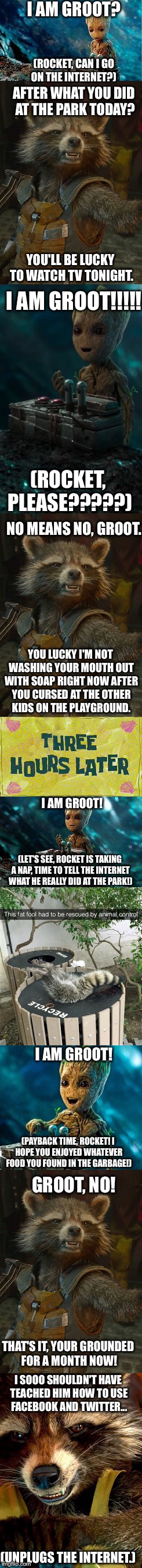 Groot's Internet Adventures  | I AM GROOT? (ROCKET, CAN I GO ON THE INTERNET?); AFTER WHAT YOU DID AT THE PARK TODAY? YOU'LL BE LUCKY TO WATCH TV TONIGHT. I AM GROOT!!!!! (ROCKET, PLEASE?????); NO MEANS NO, GROOT. YOU LUCKY I'M NOT WASHING YOUR MOUTH OUT WITH SOAP RIGHT NOW AFTER YOU CURSED AT THE OTHER KIDS ON THE PLAYGROUND. I AM GROOT! (LET'S SEE, ROCKET IS TAKING A NAP, TIME TO TELL THE INTERNET WHAT HE REALLY DID AT THE PARK!); I AM GROOT! (PAYBACK TIME, ROCKET! I HOPE YOU ENJOYED WHATEVER FOOD YOU FOUND IN THE GARBAGE!); GROOT, NO! THAT'S IT, YOUR GROUNDED FOR A MONTH NOW! I SOOO SHOULDN'T HAVE TEACHED HIM HOW TO USE FACEBOOK AND TWITTER... (UNPLUGS THE INTERNET.) | image tagged in groot,rocket raccoon,internet,memes,twitter,facebook | made w/ Imgflip meme maker