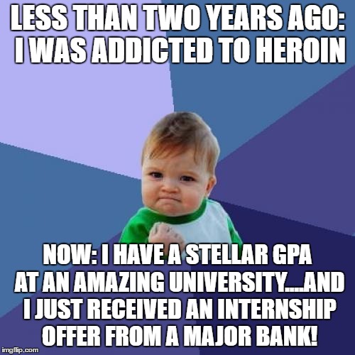 Success Kid | LESS THAN TWO YEARS AGO: I WAS ADDICTED TO HEROIN; NOW: I HAVE A STELLAR GPA AT AN AMAZING UNIVERSITY....AND I JUST RECEIVED AN INTERNSHIP OFFER FROM A MAJOR BANK! | image tagged in memes,success kid,AdviceAnimals | made w/ Imgflip meme maker