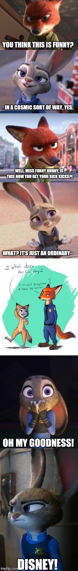 Judy Hopps' sick kicks  | YOU THINK THIS IS FUNNY? IN A COSMIC SORT OF WAY, YES. WELL, MISS FUNNY BUNNY, IS THIS HOW YOU GET YOUR SICK KICKS?! WHAT? IT'S JUST AN ORDINARY--; OH MY GOODNESS! DISNEY! | image tagged in zootopia,zootopia fox,parody,funny | made w/ Imgflip meme maker