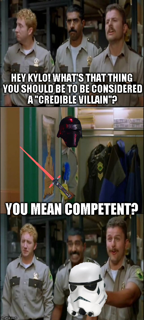 I wonder what Palpatine or Revan would think of Kylo... | HEY KYLO! WHAT'S THAT THING YOU SHOULD BE TO BE CONSIDERED A "CREDIBLE VILLAIN"? YOU MEAN COMPETENT? | image tagged in tw super troopers hey,memes,disney killed star wars,star wars kills disney,the farce awakens | made w/ Imgflip meme maker