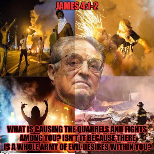 Soros Protests | JAMES 4:1-2; WHAT IS CAUSING THE QUARRELS AND FIGHTS AMONG YOU? ISN'T IT BECAUSE THERE IS A WHOLE ARMY OF EVIL DESIRES WITHIN YOU? | image tagged in protesters,george soros,holy bible,violence,protests | made w/ Imgflip meme maker