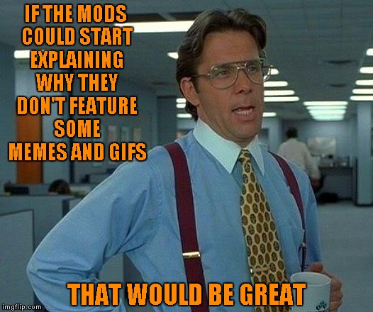 And what's up with the feature one in 2 or 3 hours and feature the other in 9 hours? Enquiring minds want to know.
 | IF THE MODS COULD START EXPLAINING WHY THEY DON'T FEATURE SOME MEMES AND GIFS; THAT WOULD BE GREAT | image tagged in memes,that would be great,enquiring minds want to know | made w/ Imgflip meme maker