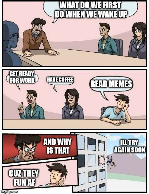 Boardroom Meeting Suggestion | WHAT DO WE FIRST DO WHEN WE WAKE UP; GET READY FOR WORK; HAVE COFFEE; READ MEMES; AND WHY IS THAT; ILL TRY AGAIN SOON; CUZ THEY FUN AF | image tagged in memes,boardroom meeting suggestion | made w/ Imgflip meme maker