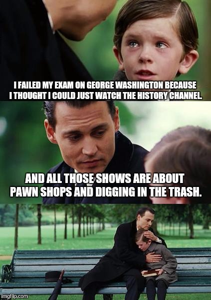 Finding Neverland Meme | I FAILED MY EXAM ON GEORGE WASHINGTON BECAUSE I THOUGHT I COULD JUST WATCH THE HISTORY CHANNEL. AND ALL THOSE SHOWS ARE ABOUT PAWN SHOPS AND DIGGING IN THE TRASH. | image tagged in memes,finding neverland,history channel | made w/ Imgflip meme maker