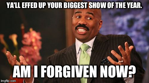 Steve Harvey Meme | YA'LL EFFED UP YOUR BIGGEST SHOW OF THE YEAR. AM I FORGIVEN NOW? | image tagged in memes,steve harvey | made w/ Imgflip meme maker