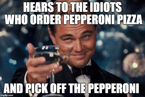 Leonardo Dicaprio Cheers Meme | HEARS TO THE IDIOTS WHO ORDER PEPPERONI PIZZA; AND PICK OFF THE PEPPERONI | image tagged in memes,leonardo dicaprio cheers | made w/ Imgflip meme maker