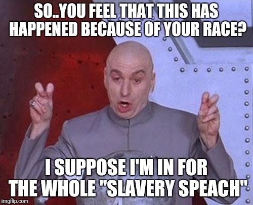 Dr Evil Laser Meme | SO..YOU FEEL THAT THIS HAS HAPPENED BECAUSE OF YOUR RACE? I SUPPOSE I'M IN FOR THE WHOLE "SLAVERY SPEACH" | image tagged in memes,dr evil laser | made w/ Imgflip meme maker