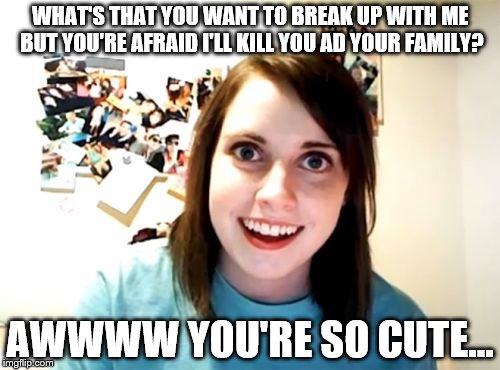 Overly Attached Girlfriend | WHAT'S THAT YOU WANT TO BREAK UP WITH ME BUT YOU'RE AFRAID I'LL KILL YOU AD YOUR FAMILY? AWWWW YOU'RE SO CUTE... | image tagged in memes,overly attached girlfriend | made w/ Imgflip meme maker