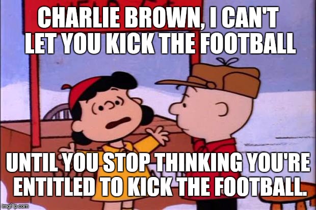 CHARLIE BROWN, I CAN'T LET YOU KICK THE FOOTBALL UNTIL YOU STOP THINKING YOU'RE ENTITLED TO KICK THE FOOTBALL. | image tagged in memes,charlie brown and lucy,entitlement | made w/ Imgflip meme maker