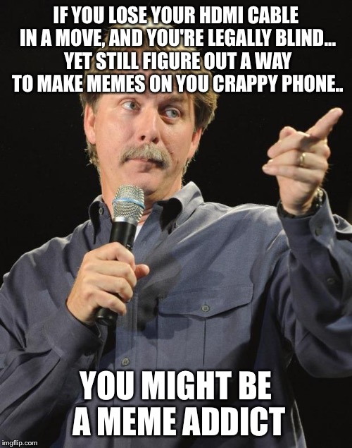 Jeff Foxworthy | IF YOU LOSE YOUR HDMI CABLE IN A MOVE, AND YOU'RE LEGALLY BLIND... YET STILL FIGURE OUT A WAY TO MAKE MEMES ON YOU CRAPPY PHONE.. YOU MIGHT BE A MEME ADDICT | image tagged in jeff foxworthy | made w/ Imgflip meme maker