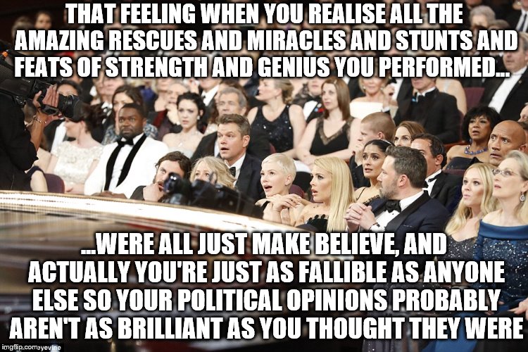 Astonishment at the Oscars! |  THAT FEELING WHEN YOU REALISE ALL THE AMAZING RESCUES AND MIRACLES AND STUNTS AND FEATS OF STRENGTH AND GENIUS YOU PERFORMED... ...WERE ALL JUST MAKE BELIEVE, AND ACTUALLY YOU'RE JUST AS FALLIBLE AS ANYONE ELSE SO YOUR POLITICAL OPINIONS PROBABLY AREN'T AS BRILLIANT AS YOU THOUGHT THEY WERE | image tagged in oscars surprise,hollywood liberals,memes,funny memes | made w/ Imgflip meme maker