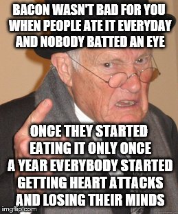 Back In My Day Meme | BACON WASN'T BAD FOR YOU WHEN PEOPLE ATE IT EVERYDAY AND NOBODY BATTED AN EYE ONCE THEY STARTED EATING IT ONLY ONCE A YEAR EVERYBODY STARTED | image tagged in memes,back in my day | made w/ Imgflip meme maker