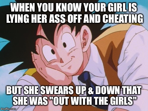 Condescending Goku | WHEN YOU KNOW YOUR GIRL IS LYING HER ASS OFF AND CHEATING; BUT SHE SWEARS UP & DOWN THAT SHE WAS "OUT WITH THE GIRLS" | image tagged in memes,condescending goku | made w/ Imgflip meme maker