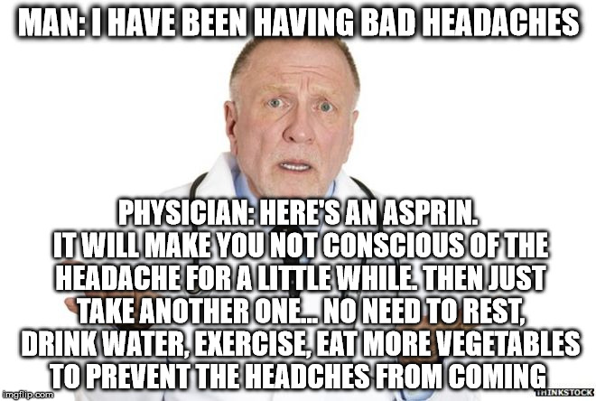 Naturopathy doctors focus on healing what's causing the problem rather than treating it with drugs. There's a reason you have it | MAN: I HAVE BEEN HAVING BAD HEADACHES; PHYSICIAN: HERE'S AN ASPRIN. IT WILL MAKE YOU NOT CONSCIOUS OF THE HEADACHE FOR A LITTLE WHILE. THEN JUST TAKE ANOTHER ONE... NO NEED TO REST, DRINK WATER, EXERCISE, EAT MORE VEGETABLES TO PREVENT THE HEADCHES FROM COMING | image tagged in healing,doctor,health | made w/ Imgflip meme maker