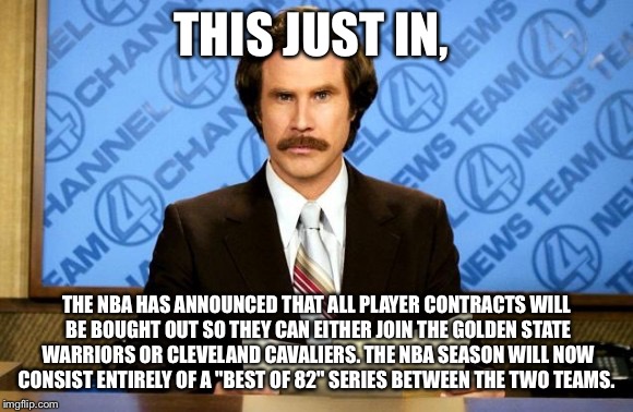 This just in | THIS JUST IN, THE NBA HAS ANNOUNCED THAT ALL PLAYER CONTRACTS WILL BE BOUGHT OUT SO THEY CAN EITHER JOIN THE GOLDEN STATE WARRIORS OR CLEVELAND CAVALIERS. THE NBA SEASON WILL NOW CONSIST ENTIRELY OF A "BEST OF 82" SERIES BETWEEN THE TWO TEAMS. | image tagged in this just in | made w/ Imgflip meme maker