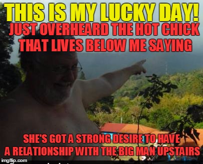 Every dog has it's day.....even a fat one! | THIS IS MY LUCKY DAY! JUST OVERHEARD THE HOT CHICK THAT LIVES BELOW ME SAYING; SHE'S GOT A STRONG DESIRE TO HAVE A RELATIONSHIP WITH THE BIG MAN UPSTAIRS | image tagged in fat man with moobs | made w/ Imgflip meme maker