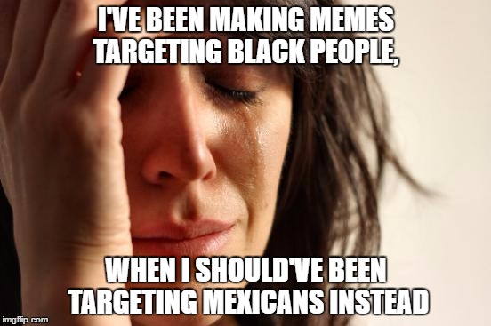 First World Problems | I'VE BEEN MAKING MEMES TARGETING BLACK PEOPLE, WHEN I SHOULD'VE BEEN TARGETING MEXICANS INSTEAD | image tagged in memes,first world problems | made w/ Imgflip meme maker