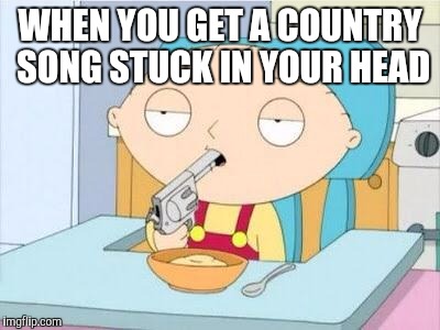 Stewie gun I'm done | WHEN YOU GET A COUNTRY SONG STUCK IN YOUR HEAD | image tagged in stewie gun i'm done | made w/ Imgflip meme maker