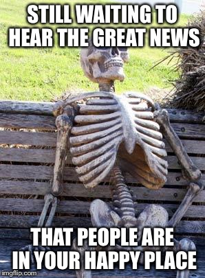 Waiting Skeleton Meme | STILL WAITING TO HEAR THE GREAT NEWS THAT PEOPLE ARE IN YOUR HAPPY PLACE | image tagged in memes,waiting skeleton | made w/ Imgflip meme maker