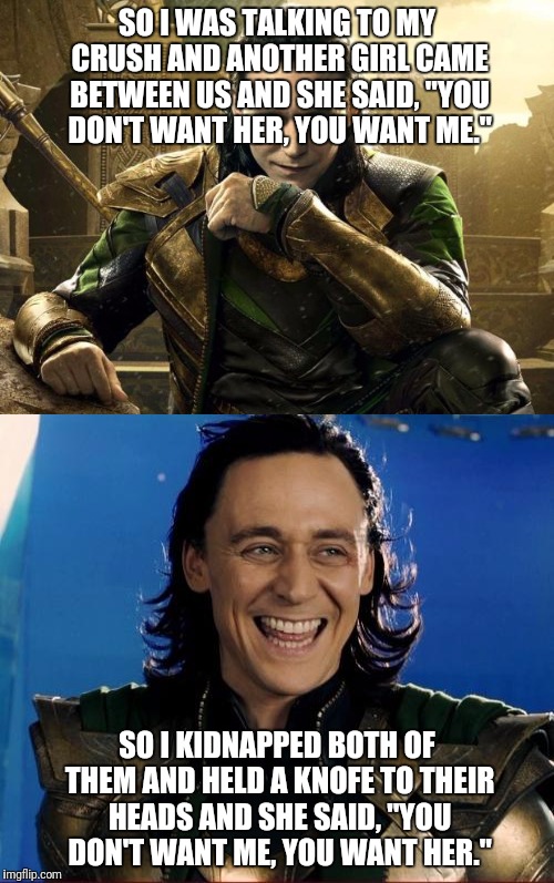 Loki is SAVAGE | SO I WAS TALKING TO MY CRUSH AND ANOTHER GIRL CAME BETWEEN US AND SHE SAID, "YOU DON'T WANT HER, YOU WANT ME."; SO I KIDNAPPED BOTH OF THEM AND HELD A KNOFE TO THEIR HEADS AND SHE SAID, "YOU DON'T WANT ME, YOU WANT HER." | image tagged in loki,marvel comics,savage | made w/ Imgflip meme maker