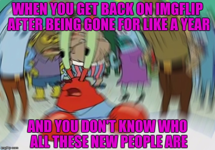 I need to start meming again xD | WHEN YOU GET BACK ON IMGFLIP AFTER BEING GONE FOR LIKE A YEAR; AND YOU DON'T KNOW WHO ALL THESE NEW PEOPLE ARE | image tagged in memes,mr krabs blur meme,rainbowpalooza64,funny,donald trump,cash me ousside how bow dah | made w/ Imgflip meme maker