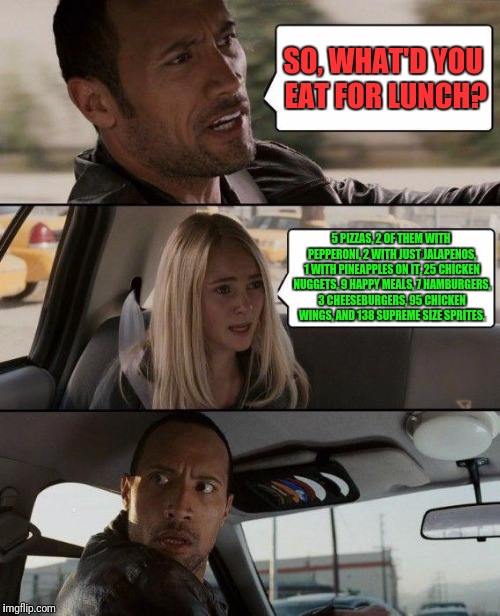 The Rock Driving | SO, WHAT'D YOU EAT FOR LUNCH? 5 PIZZAS, 2 OF THEM WITH PEPPERONI, 2 WITH JUST JALAPENOS, 1 WITH PINEAPPLES ON IT, 25 CHICKEN NUGGETS, 9 HAPPY MEALS, 7 HAMBURGERS, 3 CHEESEBURGERS, 95 CHICKEN WINGS, AND 138 SUPREME SIZE SPRITES. | image tagged in memes,the rock driving | made w/ Imgflip meme maker