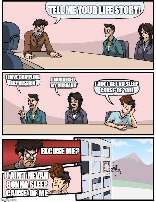 Boardroom Meeting Suggestion Meme | TELL ME YOUR LIFE STORY! I HAVE CRIPPLING DEPRESSION; I MURDERED MY HUSBAND; I AIN'T GET NO SLEEP CAUSE' OF 'YALL; EXCUSE ME? U AIN'T NEVAH GONNA SLEEP CAUSE' OF ME | image tagged in memes,boardroom meeting suggestion,scumbag | made w/ Imgflip meme maker