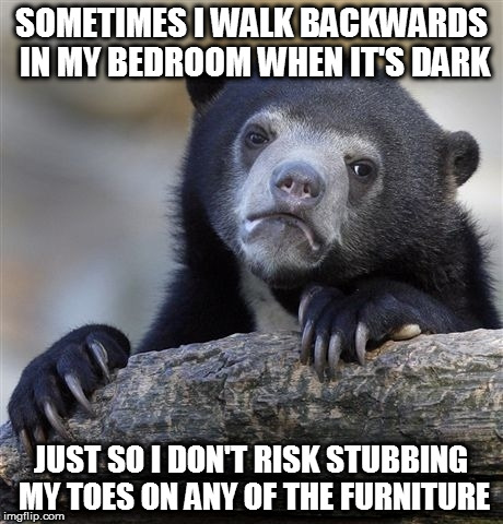 Anyone else do this? | SOMETIMES I WALK BACKWARDS IN MY BEDROOM WHEN IT'S DARK; JUST SO I DON'T RISK STUBBING MY TOES ON ANY OF THE FURNITURE | image tagged in memes,confession bear,furniture,walking,stubbing toe | made w/ Imgflip meme maker
