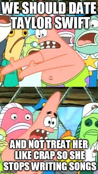 Patrick's a Genius (What! Where?!) | WE SHOULD DATE TAYLOR SWIFT; AND NOT TREAT HER LIKE CRAP SO SHE STOPS WRITING SONGS | image tagged in memes,put it somewhere else patrick,taylor swift,taylor swift terrible | made w/ Imgflip meme maker