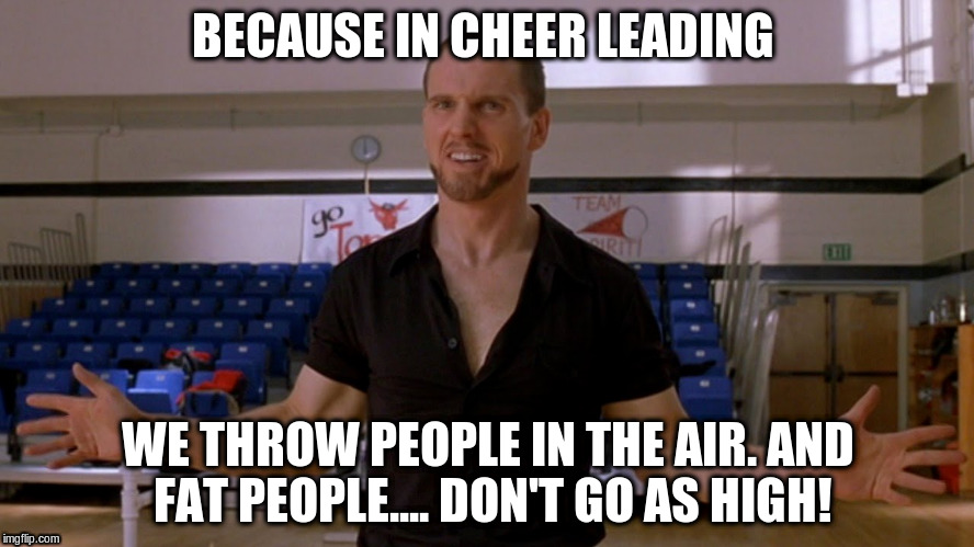 Fat people | BECAUSE IN CHEER LEADING; WE THROW PEOPLE IN THE AIR. AND FAT PEOPLE.... DON'T GO AS HIGH! | image tagged in bring it on,sparky polastri,fat people diet | made w/ Imgflip meme maker