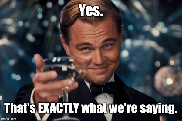 Leonardo Dicaprio Cheers Meme | Yes. That's EXACTLY what we're saying. | image tagged in memes,leonardo dicaprio cheers | made w/ Imgflip meme maker