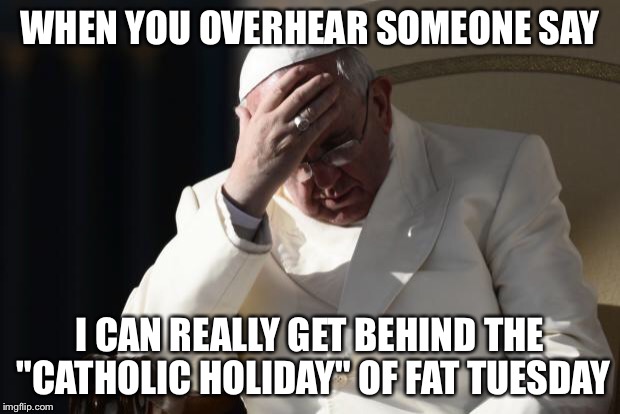 Pope Francis Facepalm | WHEN YOU OVERHEAR SOMEONE SAY; I CAN REALLY GET BEHIND THE "CATHOLIC HOLIDAY" OF FAT TUESDAY | image tagged in pope francis facepalm | made w/ Imgflip meme maker